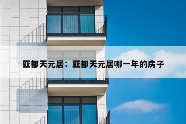 亚都天元居:亚都天元居哪一年的房子